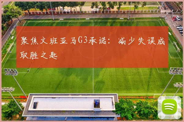聚焦文班亚马G3承诺:减少失误成取胜之匙