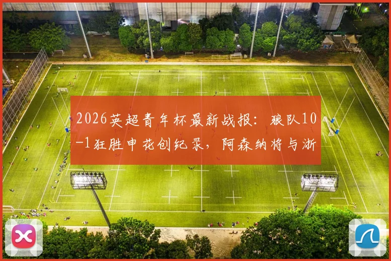 2026英超青年杯最新战报:狼队10-1狂胜申花创纪录,阿森纳将与浙江队争夺冠军