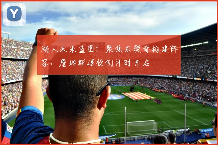 湖人未来蓝图:聚焦东契奇构建阵容,詹姆斯退役倒计时开启