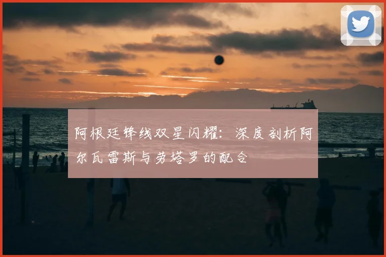 阿根廷锋线双星闪耀:深度剖析阿尔瓦雷斯与劳塔罗的配合
