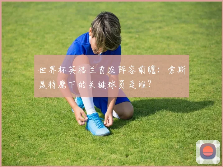 世界杯英格兰首发阵容前瞻:索斯盖特麾下的关键球员是谁?