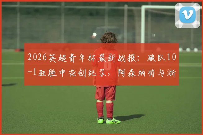 2026英超青年杯最新战报:狼队10-1狂胜申花创纪录,阿森纳将与浙江队争夺冠军