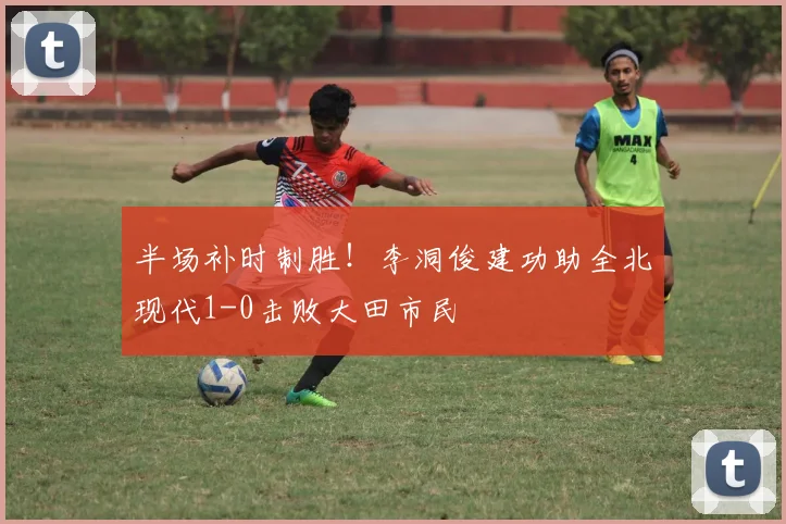 半场补时制胜！李洞俊建功助全北现代1-0击败大田市民