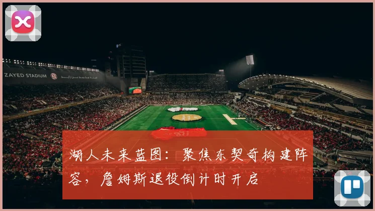 湖人未来蓝图:聚焦东契奇构建阵容,詹姆斯退役倒计时开启