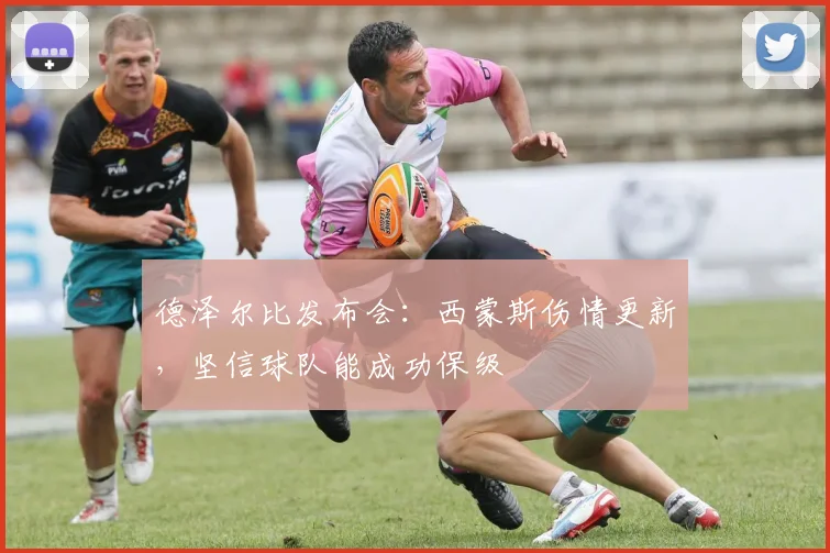 德泽尔比发布会：西蒙斯伤情更新，坚信球队能成功保级