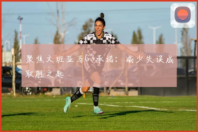 聚焦文班亚马G3承诺:减少失误成取胜之匙